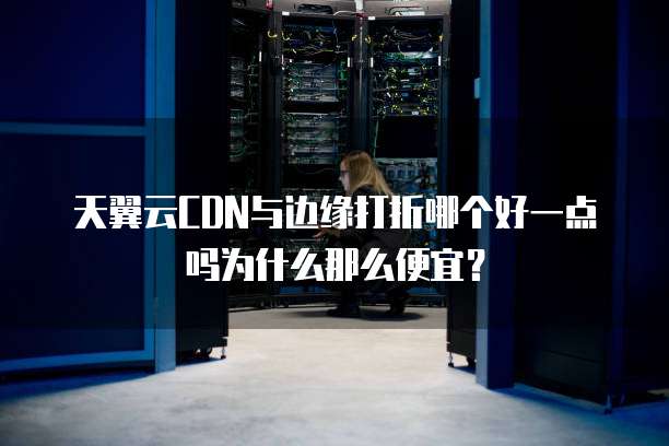 天翼云CDN与边缘打折哪个好一点吗为什么那么便宜？