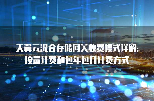 天翼云混合存储网关收费模式详解：按量计费和包年包月计费方式