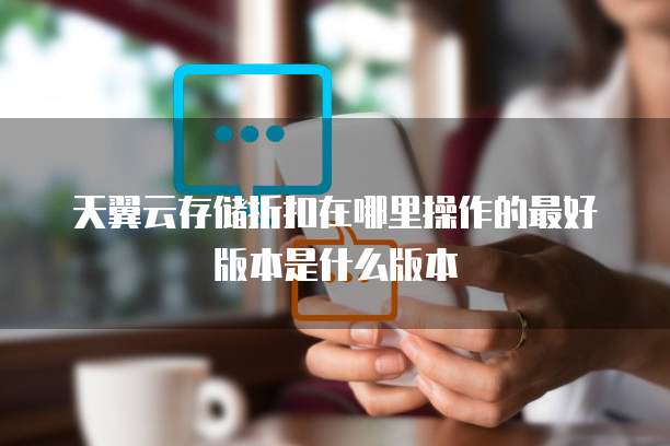 天翼云存储折扣在哪里操作的最好版本是什么版本