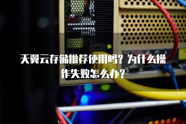 天翼云存储推荐使用吗？为什么操作失败怎么办？