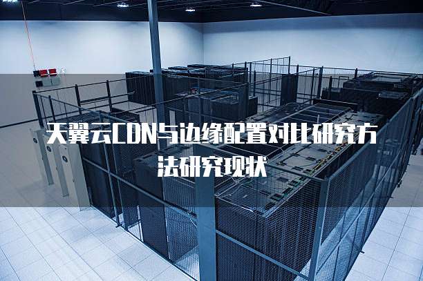 天翼云CDN与边缘配置对比研究方法研究现状