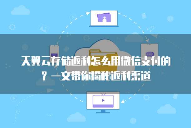 天翼云存储返利怎么用微信支付的?一文带你揭秘返利渠道