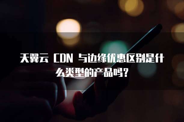 天翼云 CDN 与边缘优惠区别是什么类型的产品吗?