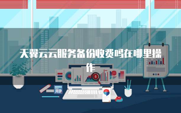 天翼云云服务备份收费吗在哪里操作