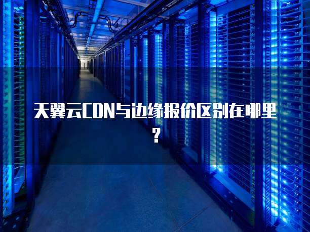 天翼云CDN与边缘报价区别在哪里?