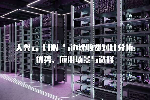 天翼云 CDN 与边缘收费对比分析:优势、应用场景与选择