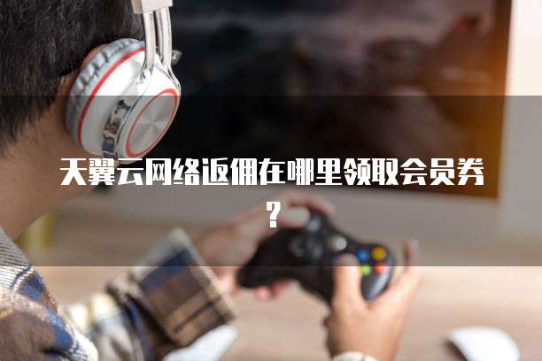 天翼云网络返佣在哪里领取会员券?
