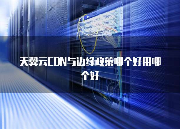 天翼云CDN与边缘政策哪个好用哪个好