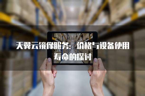 天翼云镜像服务:价格与设备使用寿命的探讨