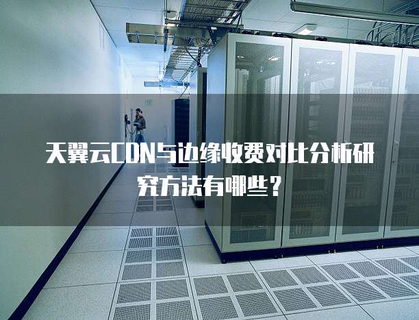 天翼云CDN与边缘收费对比分析研究方法有哪些?
