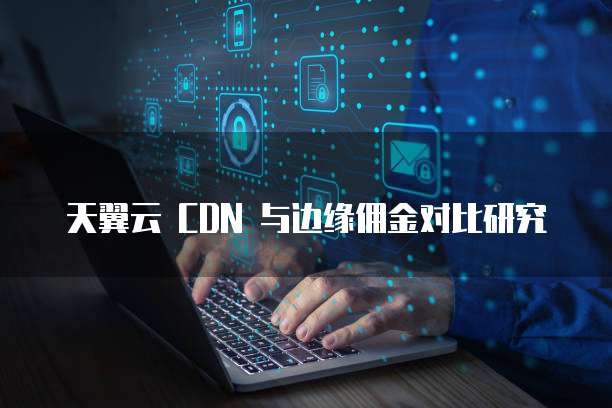 天翼云 CDN 与边缘佣金对比研究