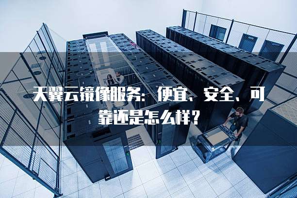 天翼云镜像服务:便宜、安全、可靠还是怎么样?