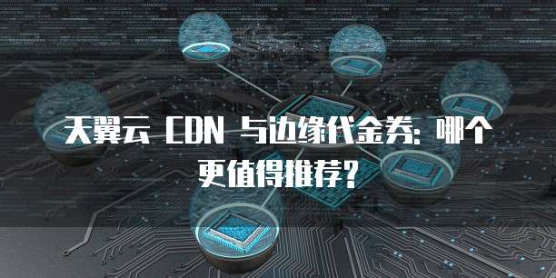 天翼云 CDN 与边缘代金券: 哪个更值得推荐?