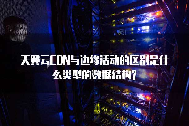 天翼云CDN与边缘活动的区别是什么类型的数据结构?