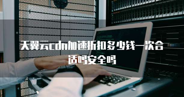 天翼云cdn加速折扣多少钱一次合适吗安全吗