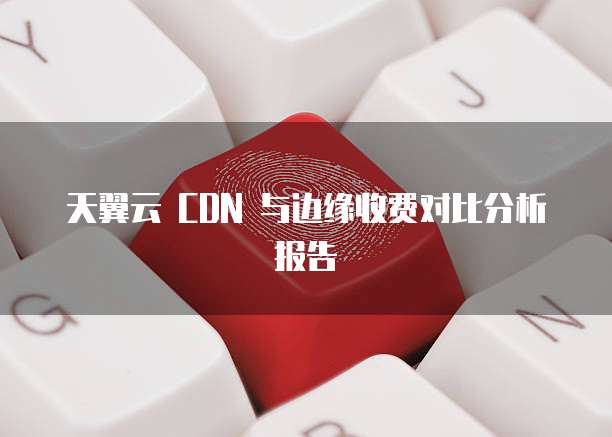 天翼云 CDN 与边缘收费对比分析报告