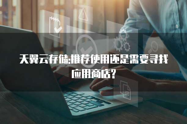 天翼云存储:推荐使用还是需要寻找应用商店?