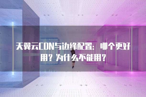 天翼云CDN与边缘配置:哪个更好用?为什么不能用?
