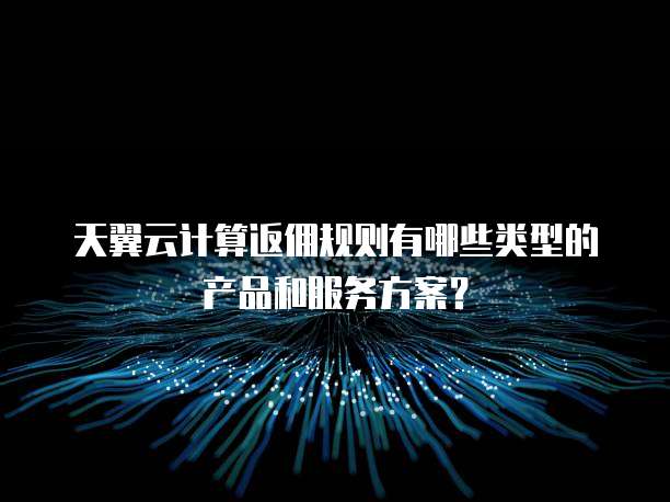 天翼云计算返佣规则有哪些类型的产品和服务方案？