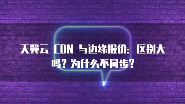 天翼云 CDN 与边缘报价:区别大吗?为什么不同步?