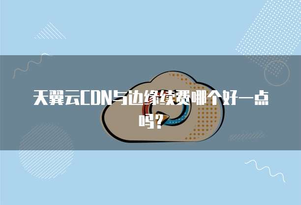 天翼云CDN与边缘续费哪个好一点吗?