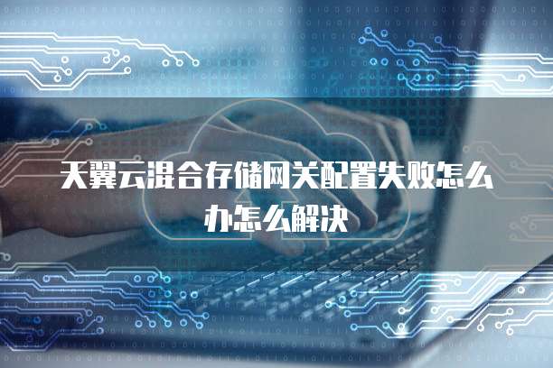 天翼云混合存储网关配置失败怎么办怎么解决