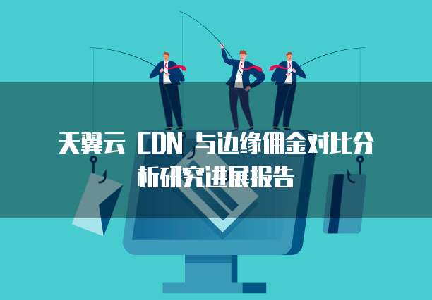 天翼云 CDN 与边缘佣金对比分析研究进展报告