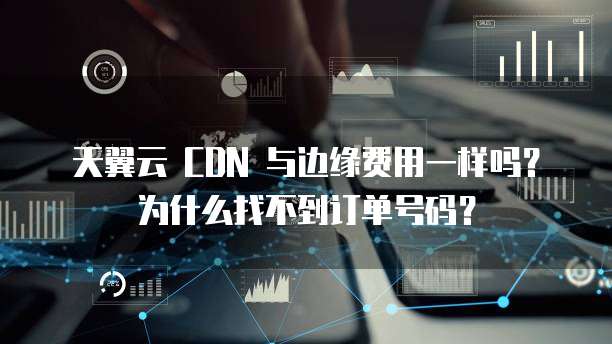 天翼云 CDN 与边缘费用一样吗？为什么找不到订单号码？