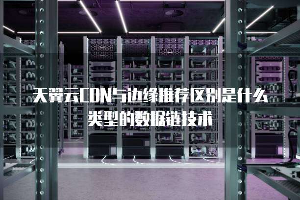 天翼云CDN与边缘推荐区别是什么类型的数据链技术
