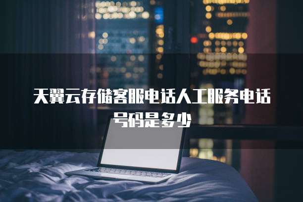 天翼云存储客服电话人工服务电话号码是多少