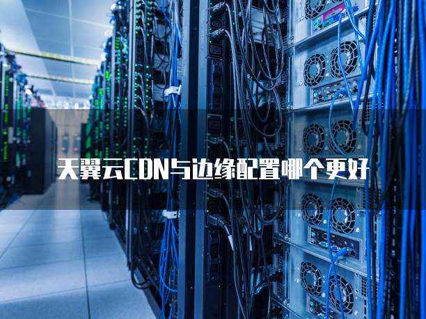 天翼云CDN与边缘配置哪个更好
