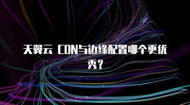 天翼云 CDN与边缘配置哪个更优秀？