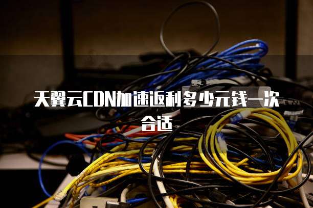 天翼云CDN加速返利多少元钱一次合适