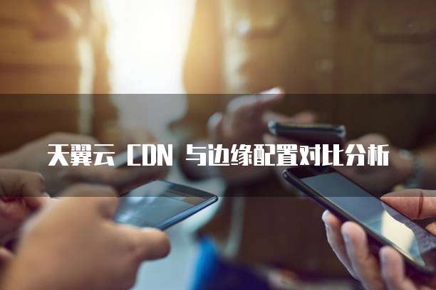 天翼云 CDN 与边缘配置对比分析
