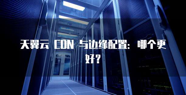 天翼云 CDN 与边缘配置：哪个更好？