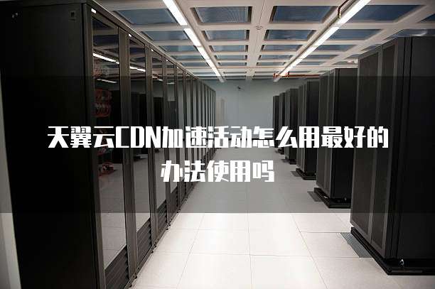 天翼云CDN加速活动怎么用最好的办法使用吗