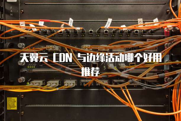 天翼云 CDN 与边缘活动哪个好用推荐