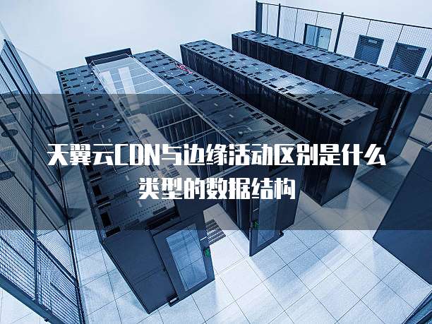 天翼云CDN与边缘活动区别是什么类型的数据结构