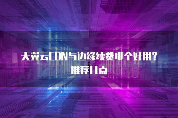 天翼云CDN与边缘续费哪个好用?推荐几点