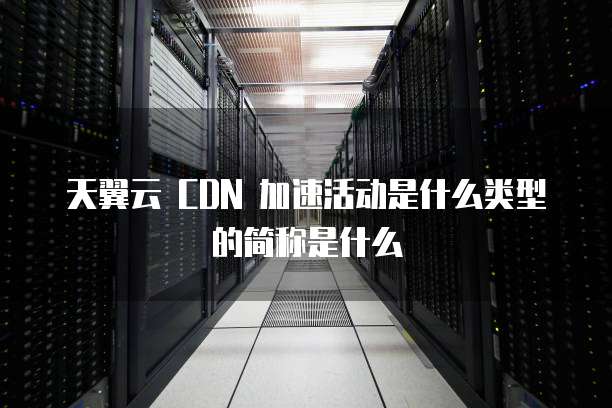天翼云 CDN 加速活动是什么类型的简称是什么