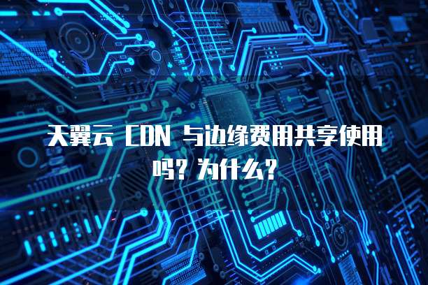 天翼云 CDN 与边缘费用共享使用吗?为什么?