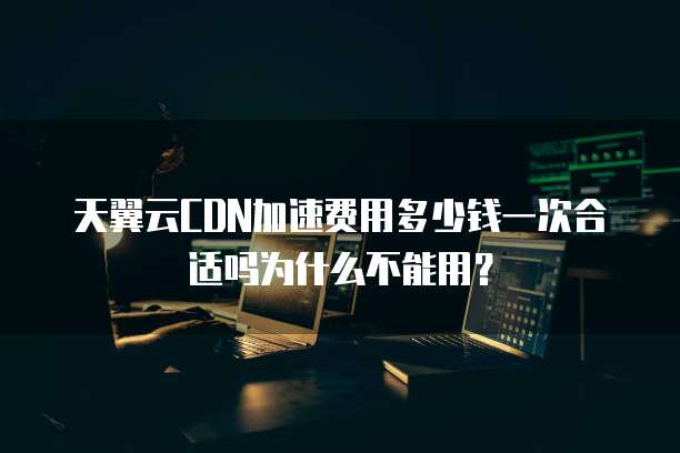 天翼云CDN加速费用多少钱一次合适吗为什么不能用？