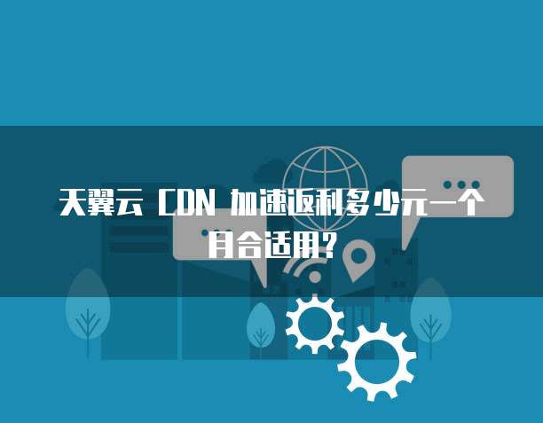天翼云 CDN 加速返利多少元一个月合适用？