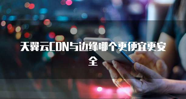天翼云CDN与边缘哪个更便宜更安全