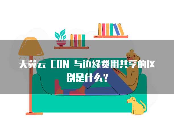 天翼云 CDN 与边缘费用共享的区别是什么?