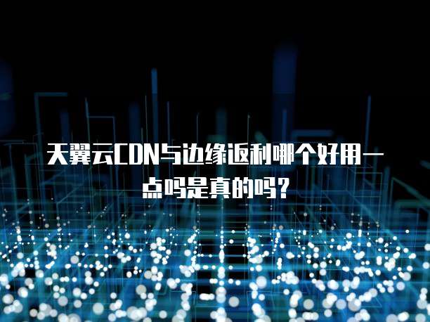 天翼云CDN与边缘返利哪个好用一点吗是真的吗?