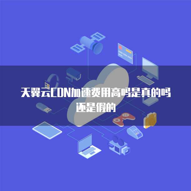 天翼云CDN加速费用高吗是真的吗还是假的