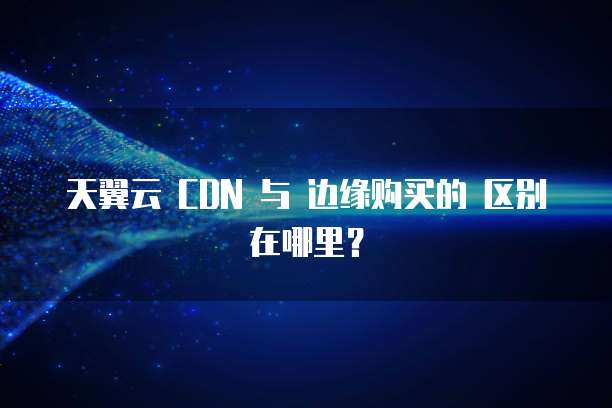 天翼云 CDN 与 边缘购买的 区别在哪里?