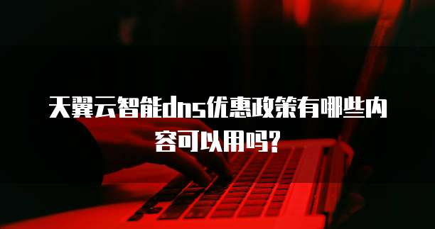 天翼云智能dns优惠政策有哪些内容可以用吗?