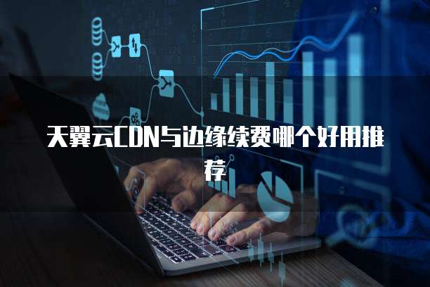 天翼云CDN与边缘续费哪个好用推荐
